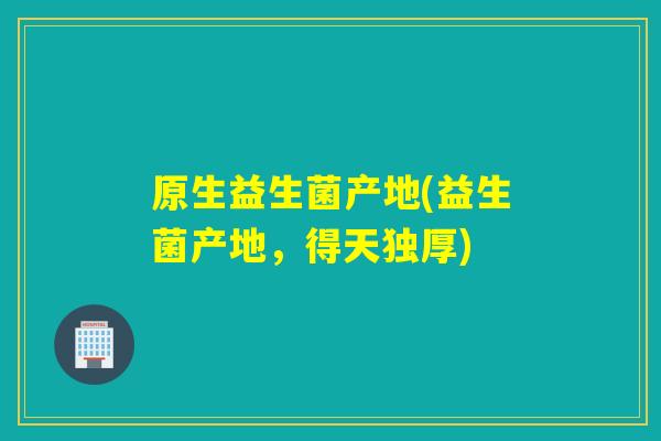 原生益生菌产地(益生菌产地，得天独厚)