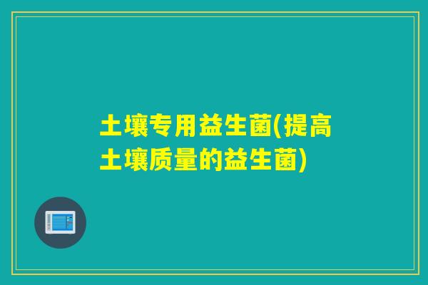 土壤专用益生菌(提高土壤质量的益生菌) 土壤专用益生菌(提高土壤质量的益生菌)
