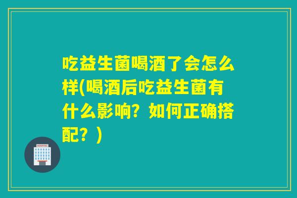 吃益生菌喝酒了会怎么样(喝酒后吃益生菌有什么影响？如何正确搭配？)