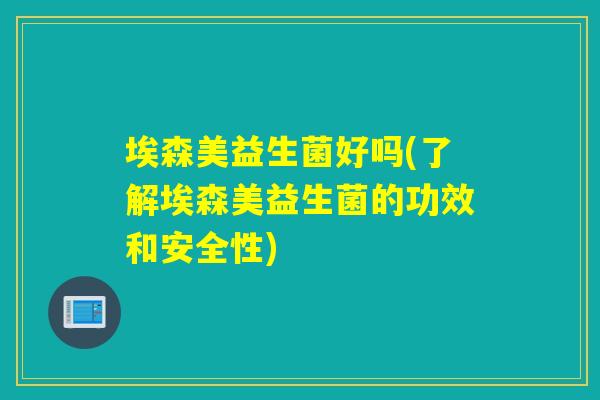 埃森美益生菌好吗(了解埃森美益生菌的功效和安全性)
