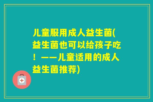 儿童服用成人益生菌(益生菌也可以给孩子吃!——儿童适用的成人益生菌推荐) 儿童服用成人益生菌(益生菌也可以给孩子吃!——儿童适用的成人益生菌推荐)