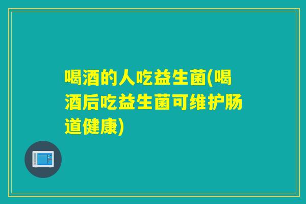喝酒的人吃益生菌(喝酒后吃益生菌可维护肠道健康)