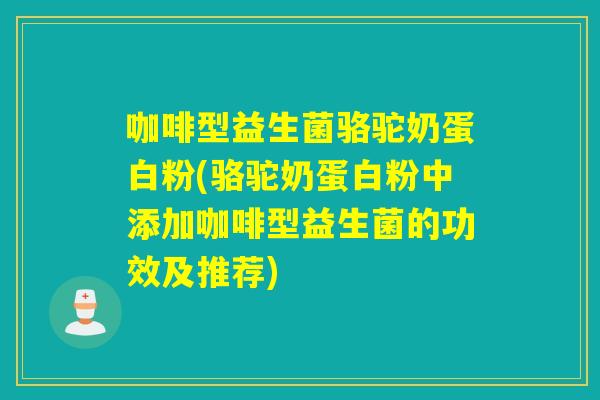 咖啡型益生菌骆驼奶蛋白粉(骆驼奶蛋白粉中添加咖啡型益生菌的功效及推荐)