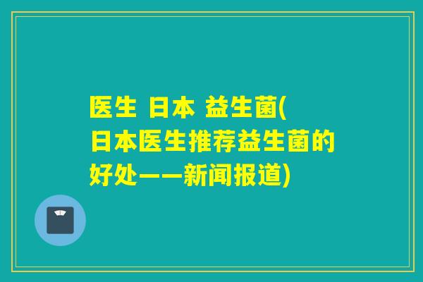 医生 日本 益生菌(日本医生推荐益生菌的好处——新闻报道) 医生 日本 益生菌(日本医生推荐益生菌的好处——新闻报道)