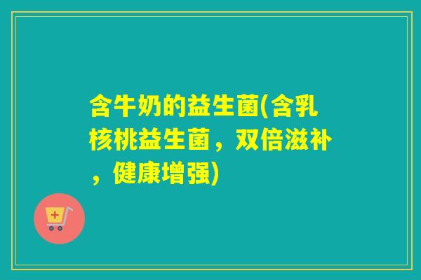 含牛奶的益生菌(含乳核桃益生菌，双倍滋补，健康增强)
