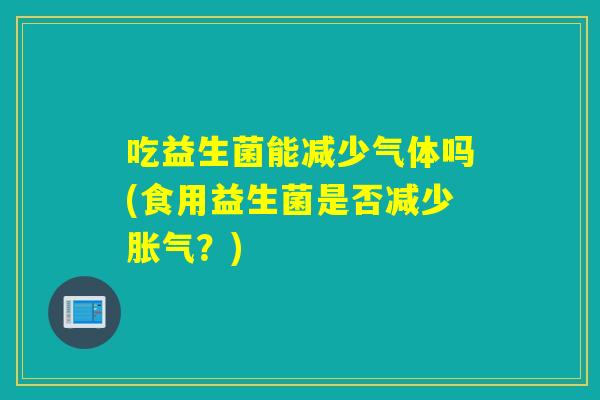 吃益生菌能减少气体吗(食用益生菌是否减少?) 吃益生菌能减少气体吗(食用益生菌是否减少?)