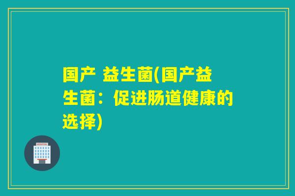 国产 益生菌(国产益生菌:促进肠道健康的选择) 国产 益生菌(国产益生菌:促进肠道健康的选择)