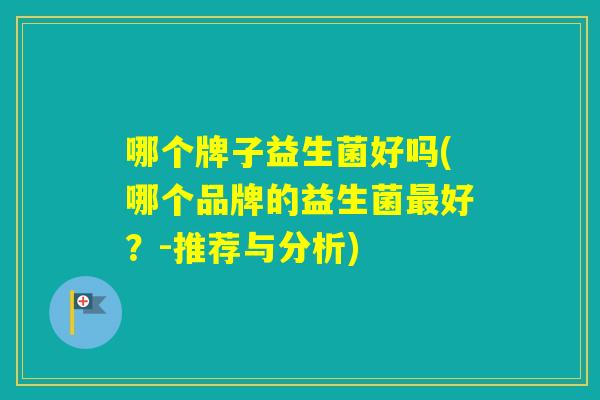哪个牌子益生菌好吗(哪个品牌的益生菌好?-推荐与分析) 哪个牌子益生菌好吗(哪个品牌的益生菌好?-推荐与分析)
