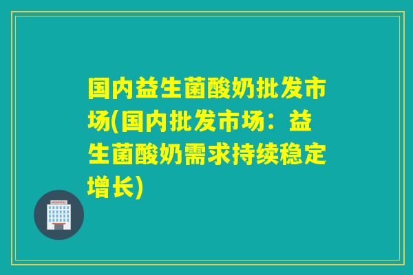 国内益生菌酸奶批发市场(国内批发市场：益生菌酸奶需求持续稳定增长)