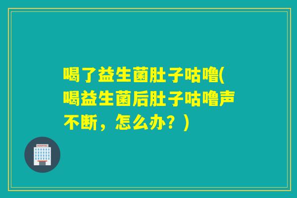 喝了益生菌肚子咕噜(喝益生菌后肚子咕噜声不断,怎么办?) 喝了益生菌肚子咕噜(喝益生菌后肚子咕噜声不断,怎么办?)