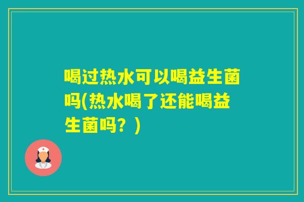 喝过热水可以喝益生菌吗(热水喝了还能喝益生菌吗？)