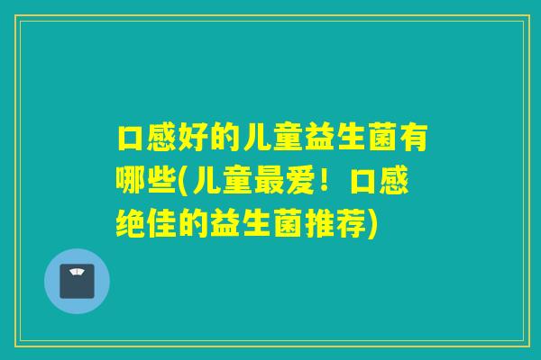 口感好的儿童益生菌有哪些(儿童爱!口感绝佳的益生菌推荐) 口感好的儿童益生菌有哪些(儿童爱!口感绝佳的益生菌推荐)