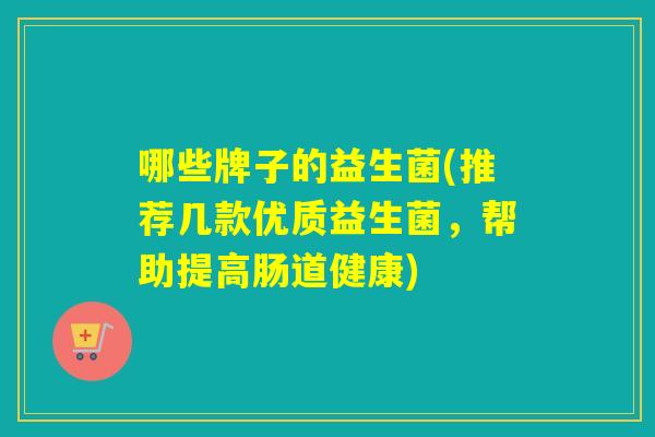 哪些牌子的益生菌(推荐几款优质益生菌,帮助提高肠道健康) 哪些牌子的益生菌(推荐几款优质益生菌,帮助提高肠道健康)