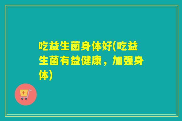 吃益生菌身体好(吃益生菌有益健康,加强身体) 吃益生菌身体好(吃益生菌有益健康,加强身体)
