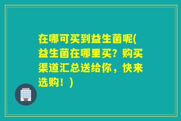 在哪可买到益生菌呢(益生菌在哪里买?购买渠道汇总送给你,快来选购!) 在哪可买到益生菌呢(益生菌在哪里买?购买渠道汇总送给你,快来选购!)