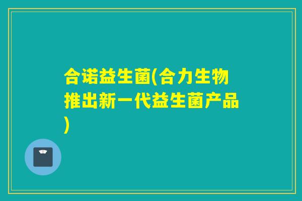 合诺益生菌(合力生物推出新一代益生菌产品) 合诺益生菌(合力生物推出新一代益生菌产品)