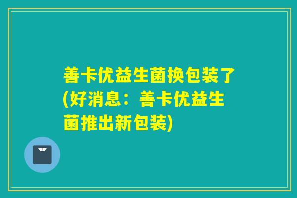 善卡优益生菌换包装了(好消息:善卡优益生菌推出新包装) 善卡优益生菌换包装了(好消息:善卡优益生菌推出新包装)