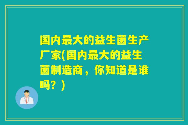国内大的益生菌生产厂家(国内大的益生菌制造商，你知道是谁吗？)