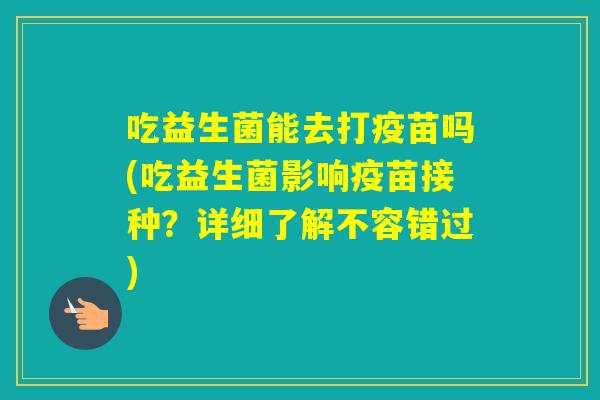 吃益生菌能去打疫苗吗(吃益生菌影响疫苗接种？详细了解不容错过)
