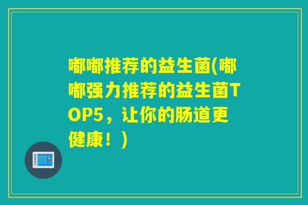 嘟嘟推荐的益生菌(嘟嘟强力推荐的益生菌TOP5，让你的肠道更健康！)