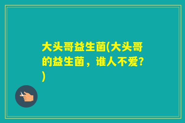 大头哥益生菌(大头哥的益生菌，谁人不爱？)