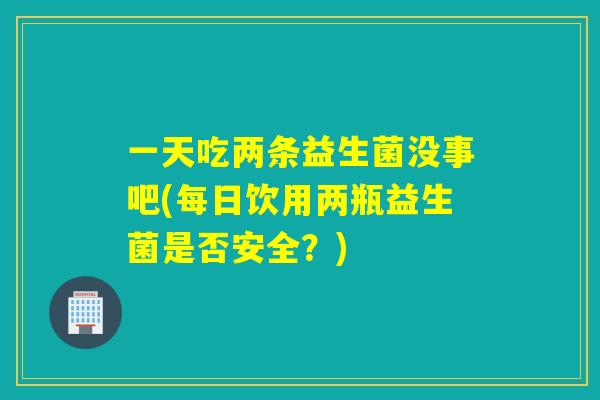 一天吃两条益生菌没事吧(每日饮用两瓶益生菌是否安全?) 一天吃两条益生菌没事吧(每日饮用两瓶益生菌是否安全?)