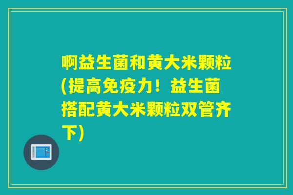啊益生菌和黄大米颗粒(提高力！益生菌搭配黄大米颗粒双管齐下)