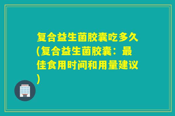 复合益生菌胶囊吃多久(复合益生菌胶囊：佳食用时间和用量建议)