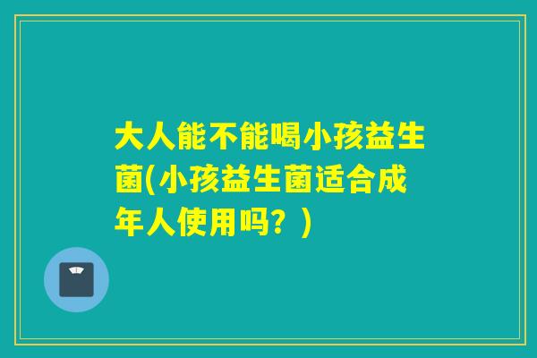 大人能不能喝小孩益生菌(小孩益生菌适合成年人使用吗？)
