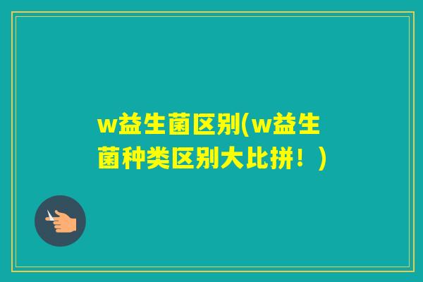 w益生菌区别(w益生菌种类区别大比拼!) w益生菌区别(w益生菌种类区别大比拼!)
