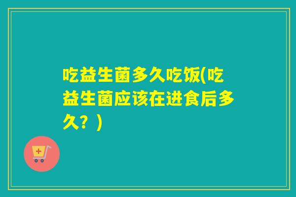 吃益生菌多久吃饭(吃益生菌应该在进食后多久？)