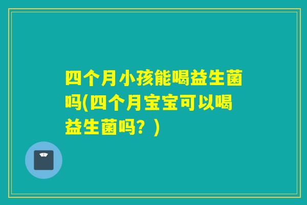 四个月小孩能喝益生菌吗(四个月宝宝可以喝益生菌吗？)