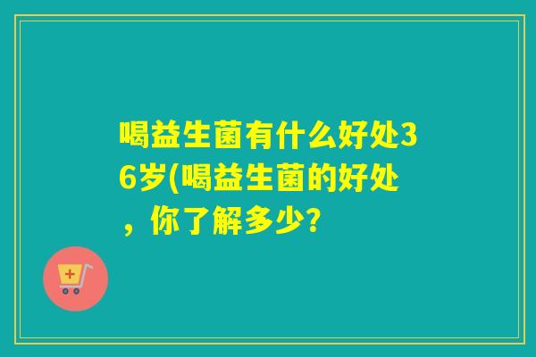喝益生菌有什么好处36岁(喝益生菌的好处，你了解多少？