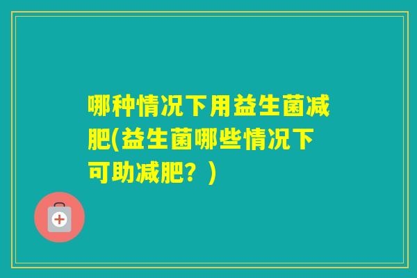 哪种情况下用益生菌(益生菌哪些情况下可助？)