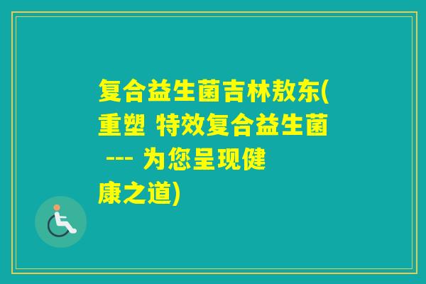 复合益生菌吉林敖东(重塑 特效复合益生菌 --- 为您呈现健康之道)