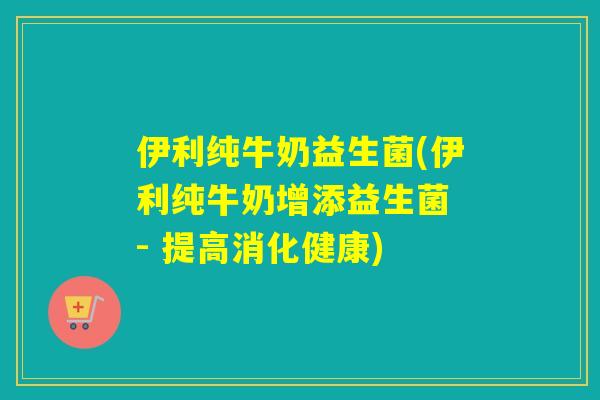 伊利纯牛奶益生菌(伊利纯牛奶增添益生菌 - 提高消化健康)