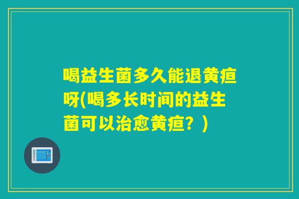 喝益生菌多久能退黄疸呀(喝多长时间的益生菌可以愈黄疸？)