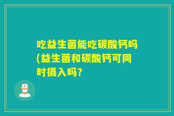 吃益生菌能吃碳酸钙吗(益生菌和碳酸钙可同时摄入吗？