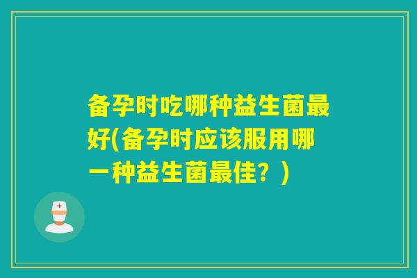 备孕时吃哪种益生菌好(备孕时应该服用哪一种益生菌佳？)