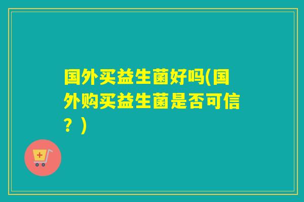 国外买益生菌好吗(国外购买益生菌是否可信？)