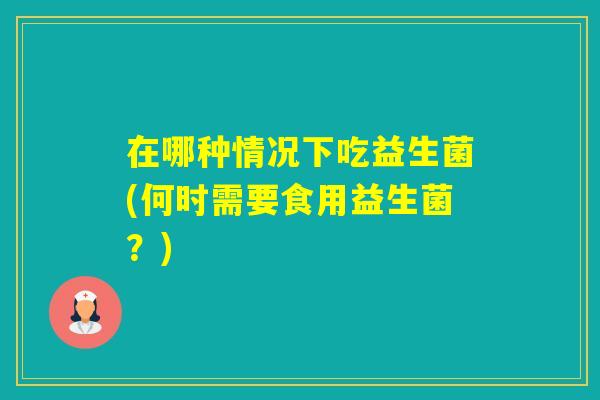 在哪种情况下吃益生菌(何时需要食用益生菌？)