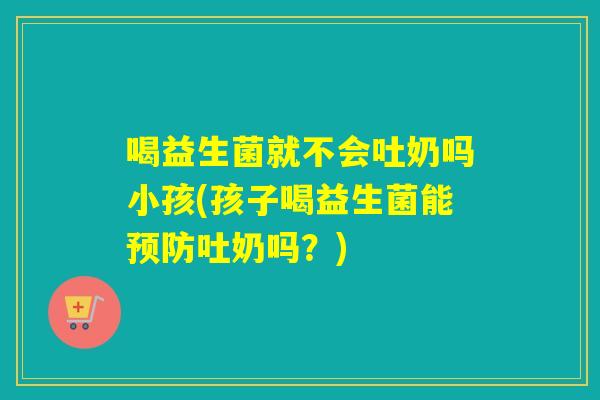 喝益生菌就不会吐奶吗小孩(孩子喝益生菌能吐奶吗？)