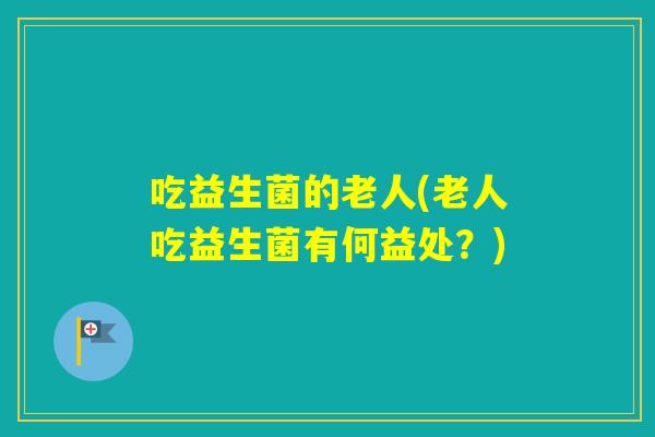 吃益生菌的老人(老人吃益生菌有何益处？)