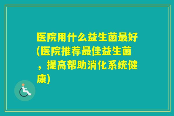医院用什么益生菌好(医院推荐佳益生菌，提高帮助消化系统健康)