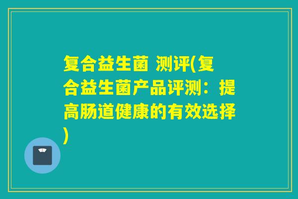 复合益生菌 测评(复合益生菌产品评测：提高肠道健康的有效选择)