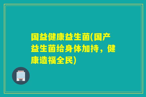 国益健康益生菌(国产益生菌给身体加持，健康造福全民)
