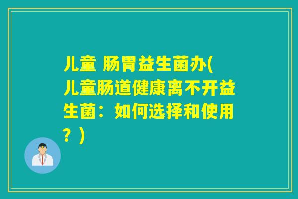 儿童 肠胃益生菌办(儿童肠道健康离不开益生菌：如何选择和使用？)