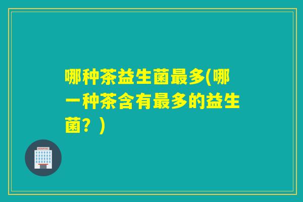哪种茶益生菌多(哪一种茶含有多的益生菌？)
