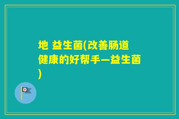 地 益生菌(改善肠道健康的好帮手—益生菌) 地 益生菌(改善肠道健康的好帮手—益生菌)