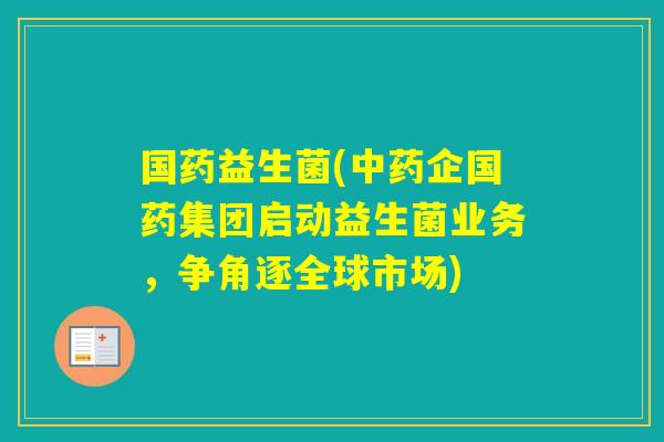 国药益生菌(企国药集团启动益生菌业务,争角逐全球市场) 国药益生菌(企国药集团启动益生菌业务,争角逐全球市场)